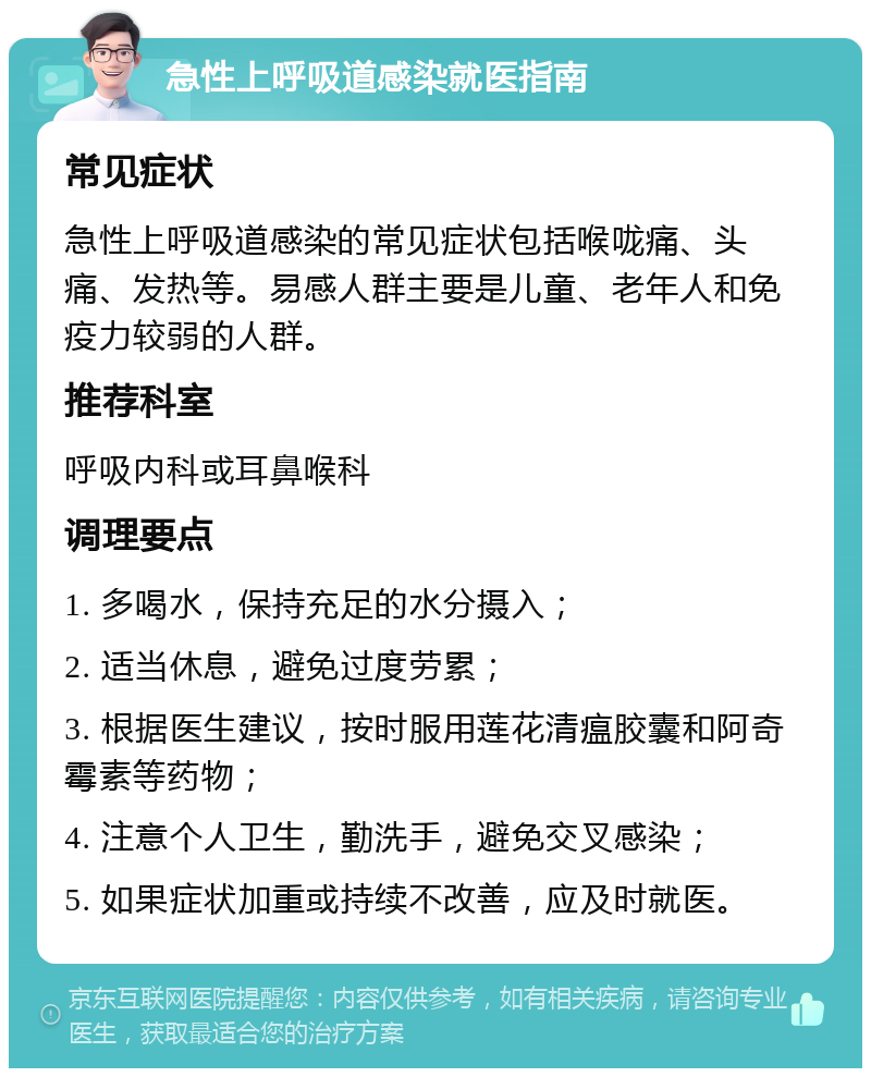 急性上呼吸道感染就医指南 常见症状 急性上呼吸道感染的常见症状包括喉咙痛、头痛、发热等。易感人群主要是儿童、老年人和免疫力较弱的人群。 推荐科室 呼吸内科或耳鼻喉科 调理要点 1. 多喝水，保持充足的水分摄入； 2. 适当休息，避免过度劳累； 3. 根据医生建议，按时服用莲花清瘟胶囊和阿奇霉素等药物； 4. 注意个人卫生，勤洗手，避免交叉感染； 5. 如果症状加重或持续不改善，应及时就医。