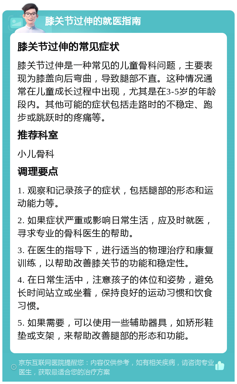膝关节过伸的就医指南 膝关节过伸的常见症状 膝关节过伸是一种常见的儿童骨科问题，主要表现为膝盖向后弯曲，导致腿部不直。这种情况通常在儿童成长过程中出现，尤其是在3-5岁的年龄段内。其他可能的症状包括走路时的不稳定、跑步或跳跃时的疼痛等。 推荐科室 小儿骨科 调理要点 1. 观察和记录孩子的症状，包括腿部的形态和运动能力等。 2. 如果症状严重或影响日常生活，应及时就医，寻求专业的骨科医生的帮助。 3. 在医生的指导下，进行适当的物理治疗和康复训练，以帮助改善膝关节的功能和稳定性。 4. 在日常生活中，注意孩子的体位和姿势，避免长时间站立或坐着，保持良好的运动习惯和饮食习惯。 5. 如果需要，可以使用一些辅助器具，如矫形鞋垫或支架，来帮助改善腿部的形态和功能。