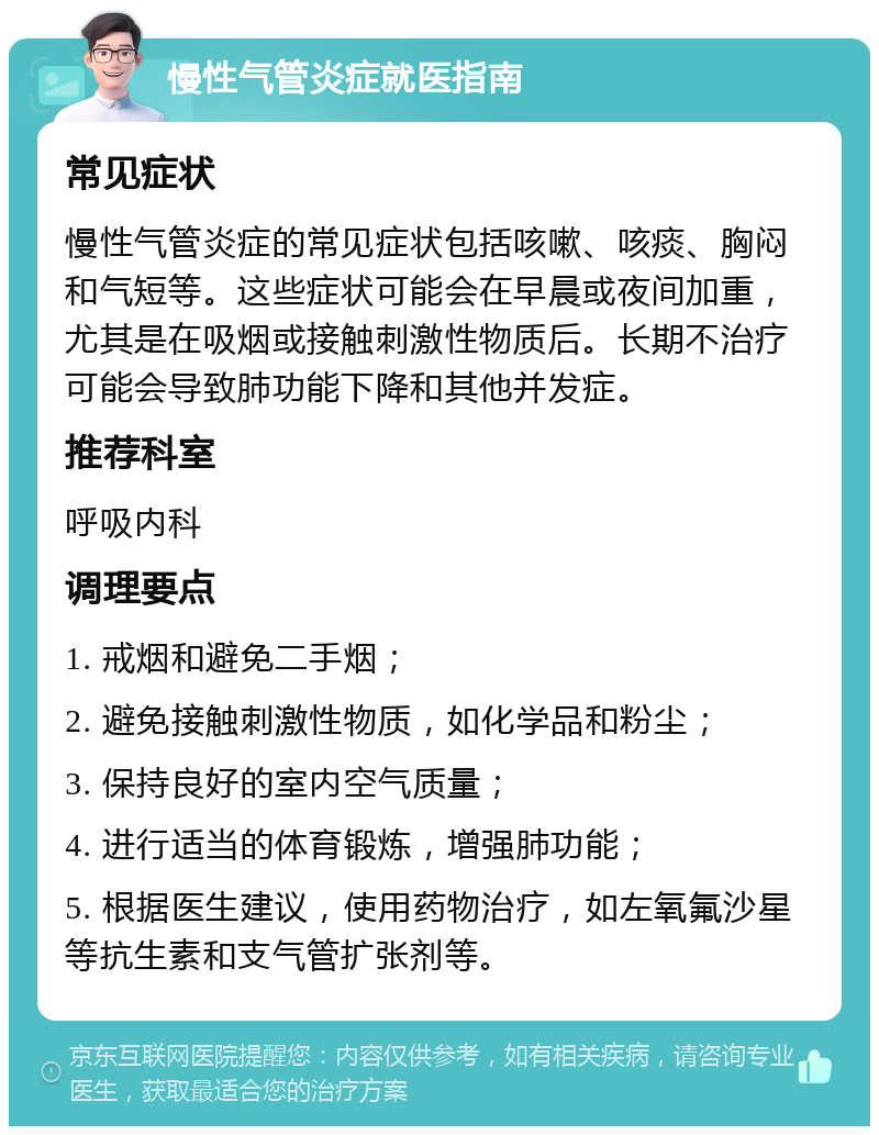 慢性气管炎症就医指南 常见症状 慢性气管炎症的常见症状包括咳嗽、咳痰、胸闷和气短等。这些症状可能会在早晨或夜间加重，尤其是在吸烟或接触刺激性物质后。长期不治疗可能会导致肺功能下降和其他并发症。 推荐科室 呼吸内科 调理要点 1. 戒烟和避免二手烟； 2. 避免接触刺激性物质，如化学品和粉尘； 3. 保持良好的室内空气质量； 4. 进行适当的体育锻炼，增强肺功能； 5. 根据医生建议，使用药物治疗，如左氧氟沙星等抗生素和支气管扩张剂等。