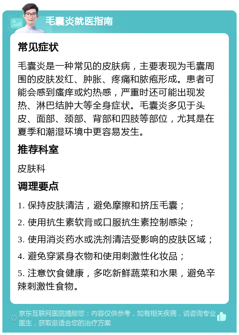 毛囊炎就医指南 常见症状 毛囊炎是一种常见的皮肤病，主要表现为毛囊周围的皮肤发红、肿胀、疼痛和脓疱形成。患者可能会感到瘙痒或灼热感，严重时还可能出现发热、淋巴结肿大等全身症状。毛囊炎多见于头皮、面部、颈部、背部和四肢等部位，尤其是在夏季和潮湿环境中更容易发生。 推荐科室 皮肤科 调理要点 1. 保持皮肤清洁，避免摩擦和挤压毛囊； 2. 使用抗生素软膏或口服抗生素控制感染； 3. 使用消炎药水或洗剂清洁受影响的皮肤区域； 4. 避免穿紧身衣物和使用刺激性化妆品； 5. 注意饮食健康，多吃新鲜蔬菜和水果，避免辛辣刺激性食物。