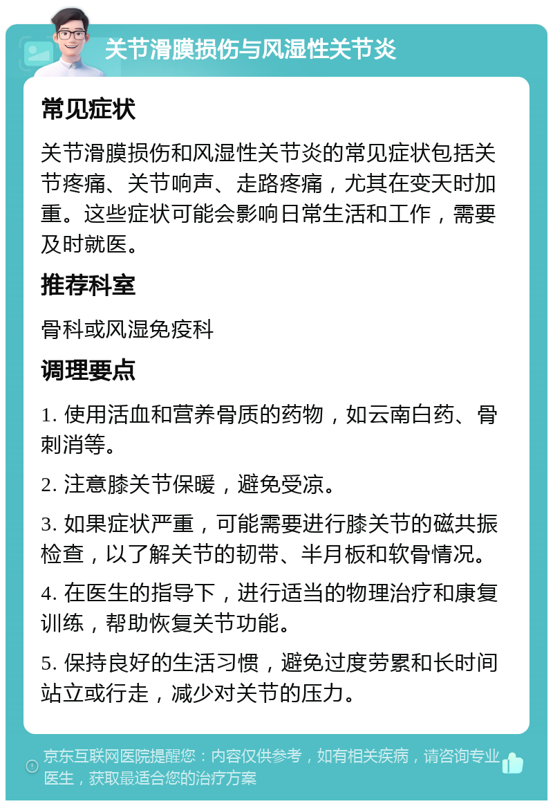 关节滑膜损伤与风湿性关节炎 常见症状 关节滑膜损伤和风湿性关节炎的常见症状包括关节疼痛、关节响声、走路疼痛，尤其在变天时加重。这些症状可能会影响日常生活和工作，需要及时就医。 推荐科室 骨科或风湿免疫科 调理要点 1. 使用活血和营养骨质的药物，如云南白药、骨刺消等。 2. 注意膝关节保暖，避免受凉。 3. 如果症状严重，可能需要进行膝关节的磁共振检查，以了解关节的韧带、半月板和软骨情况。 4. 在医生的指导下，进行适当的物理治疗和康复训练，帮助恢复关节功能。 5. 保持良好的生活习惯，避免过度劳累和长时间站立或行走，减少对关节的压力。