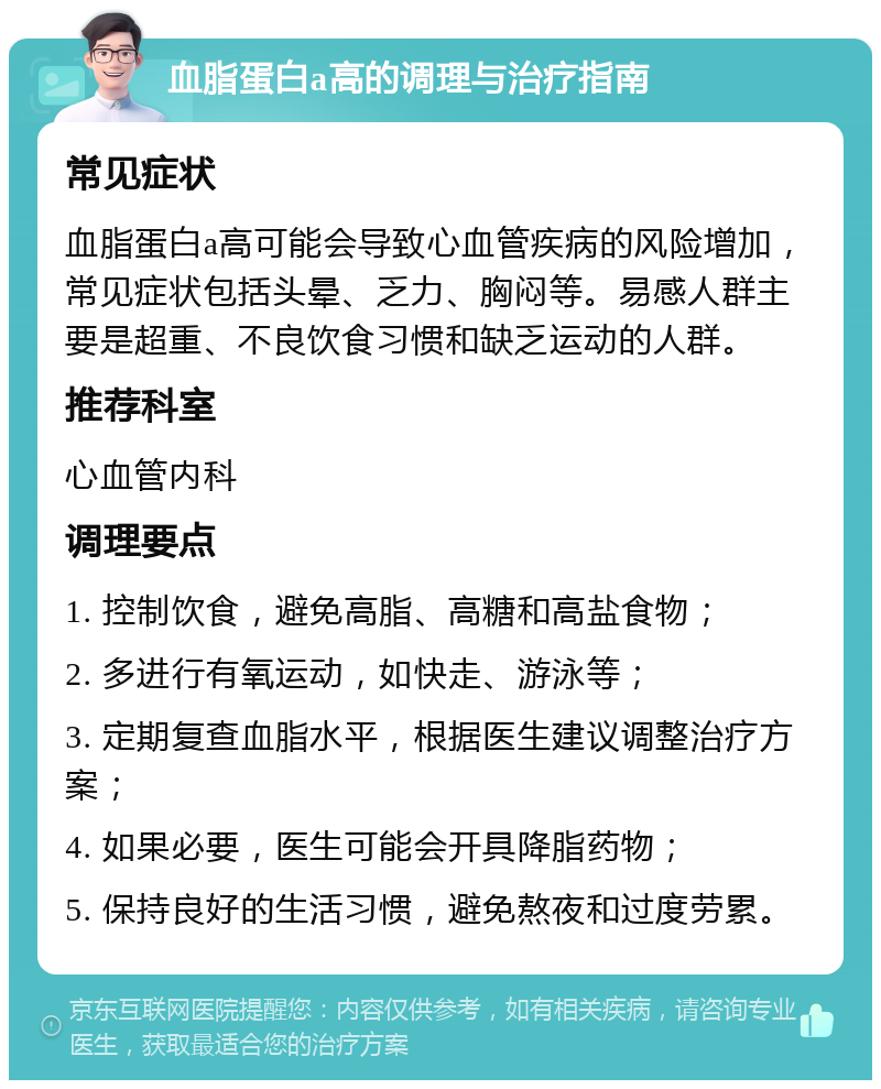 血脂蛋白a高的调理与治疗指南 常见症状 血脂蛋白a高可能会导致心血管疾病的风险增加，常见症状包括头晕、乏力、胸闷等。易感人群主要是超重、不良饮食习惯和缺乏运动的人群。 推荐科室 心血管内科 调理要点 1. 控制饮食，避免高脂、高糖和高盐食物； 2. 多进行有氧运动，如快走、游泳等； 3. 定期复查血脂水平，根据医生建议调整治疗方案； 4. 如果必要，医生可能会开具降脂药物； 5. 保持良好的生活习惯，避免熬夜和过度劳累。