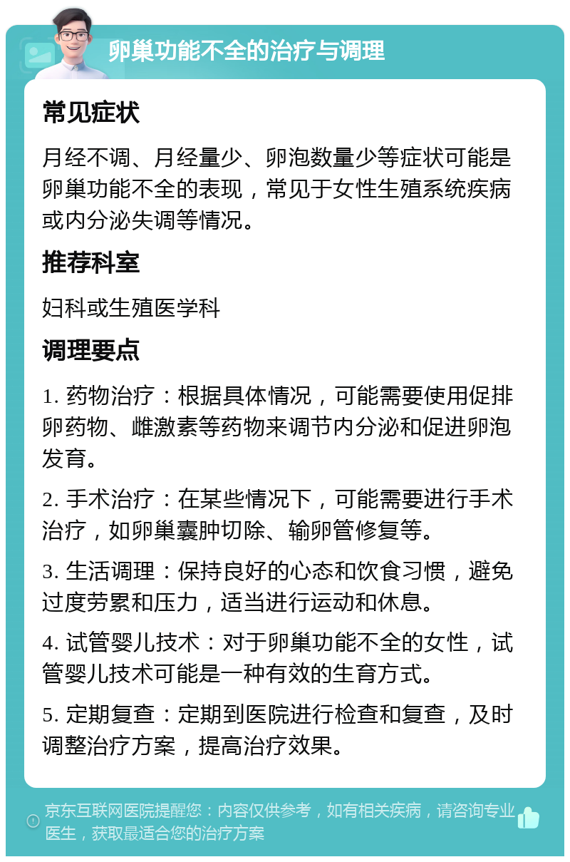 卵巢功能不全的治疗与调理 常见症状 月经不调、月经量少、卵泡数量少等症状可能是卵巢功能不全的表现，常见于女性生殖系统疾病或内分泌失调等情况。 推荐科室 妇科或生殖医学科 调理要点 1. 药物治疗：根据具体情况，可能需要使用促排卵药物、雌激素等药物来调节内分泌和促进卵泡发育。 2. 手术治疗：在某些情况下，可能需要进行手术治疗，如卵巢囊肿切除、输卵管修复等。 3. 生活调理：保持良好的心态和饮食习惯，避免过度劳累和压力，适当进行运动和休息。 4. 试管婴儿技术：对于卵巢功能不全的女性，试管婴儿技术可能是一种有效的生育方式。 5. 定期复查：定期到医院进行检查和复查，及时调整治疗方案，提高治疗效果。