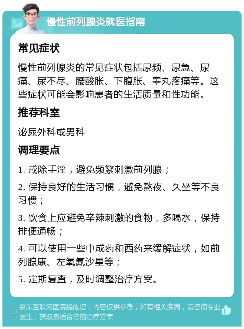 慢性前列腺炎就医指南 常见症状 慢性前列腺炎的常见症状包括尿频、尿急、尿痛、尿不尽、腰酸胀、下腹胀、睾丸疼痛等。这些症状可能会影响患者的生活质量和性功能。 推荐科室 泌尿外科或男科 调理要点 1. 戒除手淫，避免频繁刺激前列腺； 2. 保持良好的生活习惯，避免熬夜、久坐等不良习惯； 3. 饮食上应避免辛辣刺激的食物，多喝水，保持排便通畅； 4. 可以使用一些中成药和西药来缓解症状，如前列腺康、左氧氟沙星等； 5. 定期复查，及时调整治疗方案。