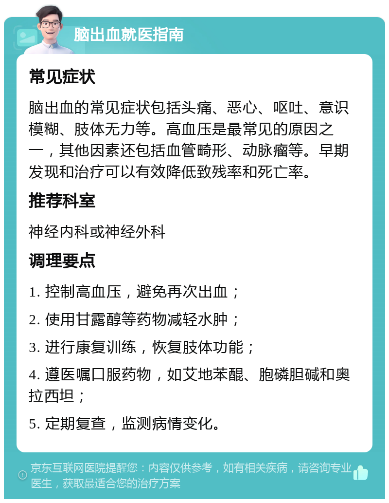 脑出血就医指南 常见症状 脑出血的常见症状包括头痛、恶心、呕吐、意识模糊、肢体无力等。高血压是最常见的原因之一，其他因素还包括血管畸形、动脉瘤等。早期发现和治疗可以有效降低致残率和死亡率。 推荐科室 神经内科或神经外科 调理要点 1. 控制高血压，避免再次出血； 2. 使用甘露醇等药物减轻水肿； 3. 进行康复训练，恢复肢体功能； 4. 遵医嘱口服药物，如艾地苯醌、胞磷胆碱和奥拉西坦； 5. 定期复查，监测病情变化。