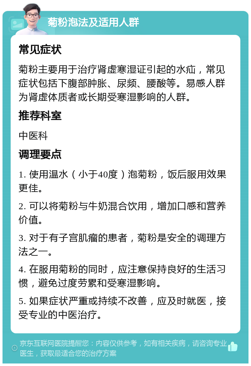 菊粉泡法及适用人群 常见症状 菊粉主要用于治疗肾虚寒湿证引起的水疝，常见症状包括下腹部肿胀、尿频、腰酸等。易感人群为肾虚体质者或长期受寒湿影响的人群。 推荐科室 中医科 调理要点 1. 使用温水（小于40度）泡菊粉，饭后服用效果更佳。 2. 可以将菊粉与牛奶混合饮用，增加口感和营养价值。 3. 对于有子宫肌瘤的患者，菊粉是安全的调理方法之一。 4. 在服用菊粉的同时，应注意保持良好的生活习惯，避免过度劳累和受寒湿影响。 5. 如果症状严重或持续不改善，应及时就医，接受专业的中医治疗。