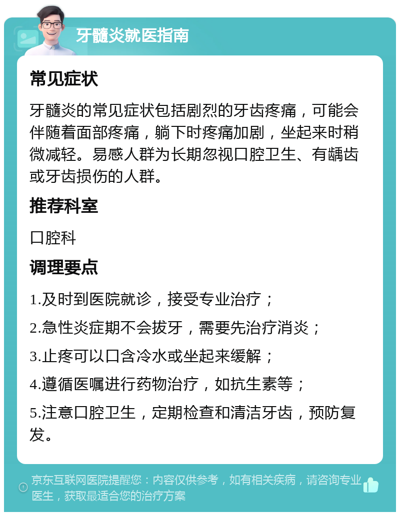 牙髓炎就医指南 常见症状 牙髓炎的常见症状包括剧烈的牙齿疼痛，可能会伴随着面部疼痛，躺下时疼痛加剧，坐起来时稍微减轻。易感人群为长期忽视口腔卫生、有龋齿或牙齿损伤的人群。 推荐科室 口腔科 调理要点 1.及时到医院就诊，接受专业治疗； 2.急性炎症期不会拔牙，需要先治疗消炎； 3.止疼可以口含冷水或坐起来缓解； 4.遵循医嘱进行药物治疗，如抗生素等； 5.注意口腔卫生，定期检查和清洁牙齿，预防复发。