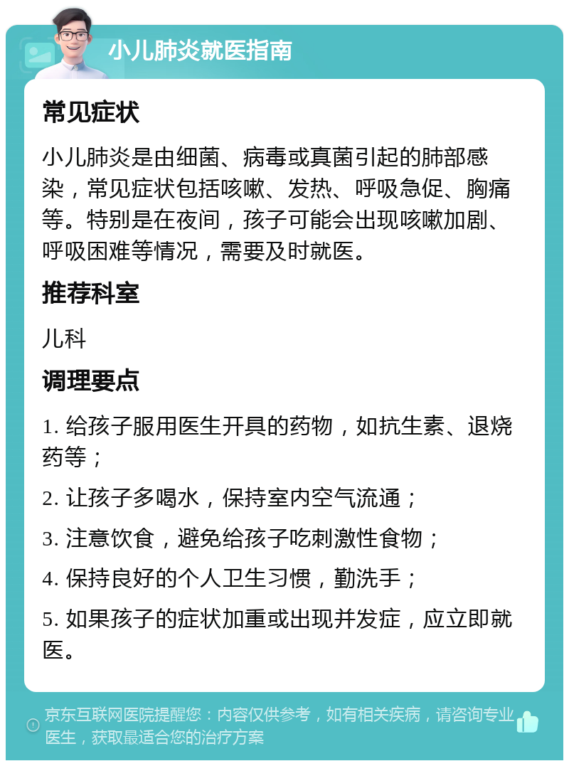 小儿肺炎就医指南 常见症状 小儿肺炎是由细菌、病毒或真菌引起的肺部感染，常见症状包括咳嗽、发热、呼吸急促、胸痛等。特别是在夜间，孩子可能会出现咳嗽加剧、呼吸困难等情况，需要及时就医。 推荐科室 儿科 调理要点 1. 给孩子服用医生开具的药物，如抗生素、退烧药等； 2. 让孩子多喝水，保持室内空气流通； 3. 注意饮食，避免给孩子吃刺激性食物； 4. 保持良好的个人卫生习惯，勤洗手； 5. 如果孩子的症状加重或出现并发症，应立即就医。