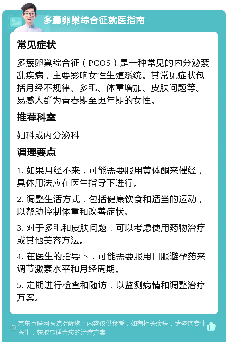 多囊卵巢综合征就医指南 常见症状 多囊卵巢综合征（PCOS）是一种常见的内分泌紊乱疾病，主要影响女性生殖系统。其常见症状包括月经不规律、多毛、体重增加、皮肤问题等。易感人群为青春期至更年期的女性。 推荐科室 妇科或内分泌科 调理要点 1. 如果月经不来，可能需要服用黄体酮来催经，具体用法应在医生指导下进行。 2. 调整生活方式，包括健康饮食和适当的运动，以帮助控制体重和改善症状。 3. 对于多毛和皮肤问题，可以考虑使用药物治疗或其他美容方法。 4. 在医生的指导下，可能需要服用口服避孕药来调节激素水平和月经周期。 5. 定期进行检查和随访，以监测病情和调整治疗方案。