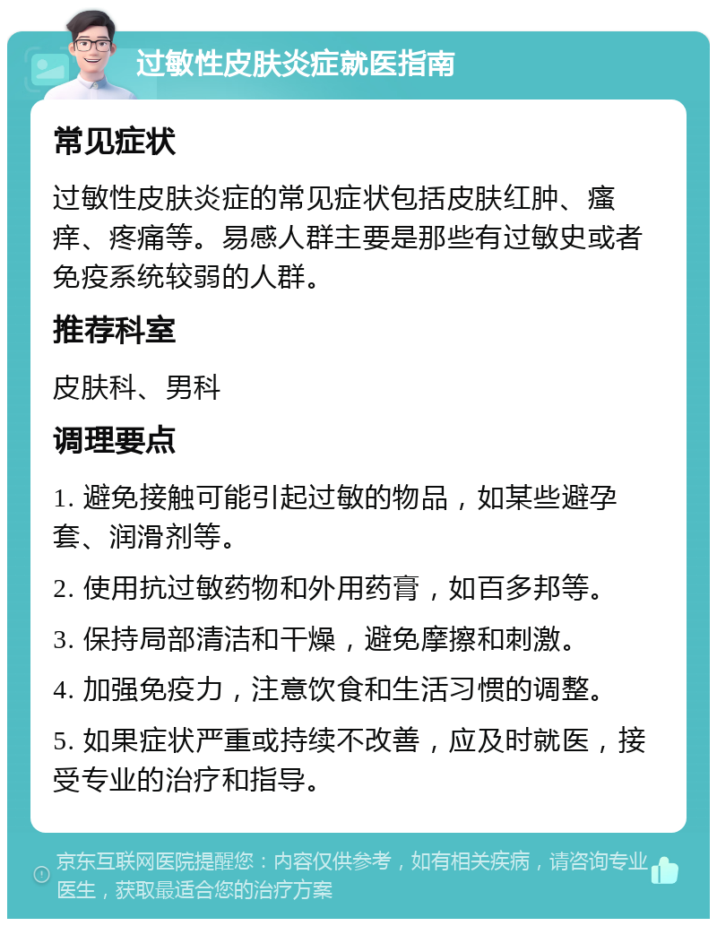 过敏性皮肤炎症就医指南 常见症状 过敏性皮肤炎症的常见症状包括皮肤红肿、瘙痒、疼痛等。易感人群主要是那些有过敏史或者免疫系统较弱的人群。 推荐科室 皮肤科、男科 调理要点 1. 避免接触可能引起过敏的物品，如某些避孕套、润滑剂等。 2. 使用抗过敏药物和外用药膏，如百多邦等。 3. 保持局部清洁和干燥，避免摩擦和刺激。 4. 加强免疫力，注意饮食和生活习惯的调整。 5. 如果症状严重或持续不改善，应及时就医，接受专业的治疗和指导。