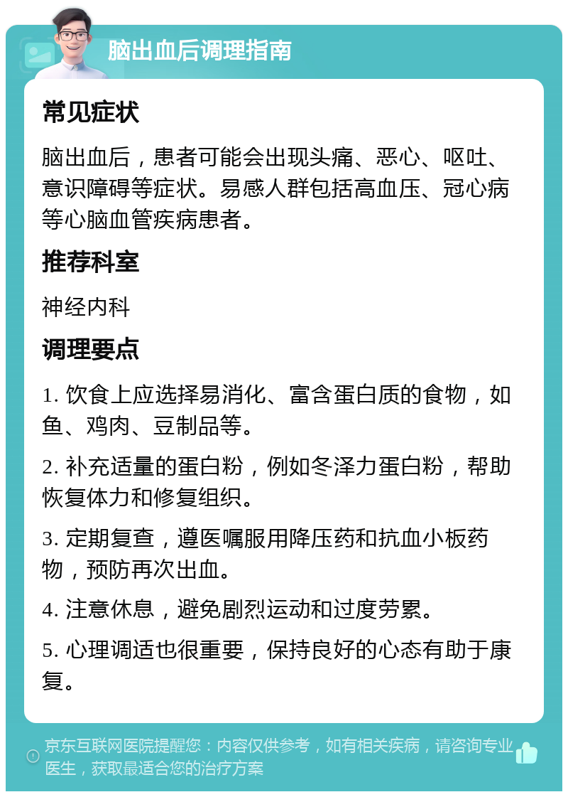 脑出血后调理指南 常见症状 脑出血后，患者可能会出现头痛、恶心、呕吐、意识障碍等症状。易感人群包括高血压、冠心病等心脑血管疾病患者。 推荐科室 神经内科 调理要点 1. 饮食上应选择易消化、富含蛋白质的食物，如鱼、鸡肉、豆制品等。 2. 补充适量的蛋白粉，例如冬泽力蛋白粉，帮助恢复体力和修复组织。 3. 定期复查，遵医嘱服用降压药和抗血小板药物，预防再次出血。 4. 注意休息，避免剧烈运动和过度劳累。 5. 心理调适也很重要，保持良好的心态有助于康复。