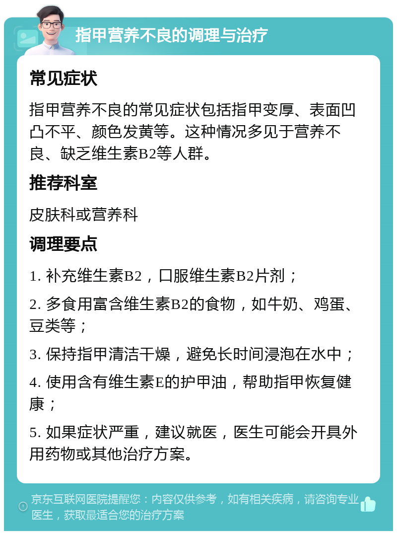 指甲营养不良的调理与治疗 常见症状 指甲营养不良的常见症状包括指甲变厚、表面凹凸不平、颜色发黄等。这种情况多见于营养不良、缺乏维生素B2等人群。 推荐科室 皮肤科或营养科 调理要点 1. 补充维生素B2，口服维生素B2片剂； 2. 多食用富含维生素B2的食物，如牛奶、鸡蛋、豆类等； 3. 保持指甲清洁干燥，避免长时间浸泡在水中； 4. 使用含有维生素E的护甲油，帮助指甲恢复健康； 5. 如果症状严重，建议就医，医生可能会开具外用药物或其他治疗方案。