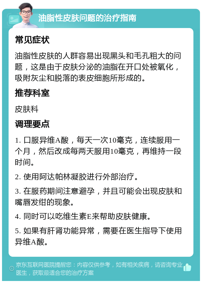 油脂性皮肤问题的治疗指南 常见症状 油脂性皮肤的人群容易出现黑头和毛孔粗大的问题，这是由于皮肤分泌的油脂在开口处被氧化，吸附灰尘和脱落的表皮细胞所形成的。 推荐科室 皮肤科 调理要点 1. 口服异维A酸，每天一次10毫克，连续服用一个月，然后改成每两天服用10毫克，再维持一段时间。 2. 使用阿达帕林凝胶进行外部治疗。 3. 在服药期间注意避孕，并且可能会出现皮肤和嘴唇发绀的现象。 4. 同时可以吃维生素E来帮助皮肤健康。 5. 如果有肝肾功能异常，需要在医生指导下使用异维A酸。