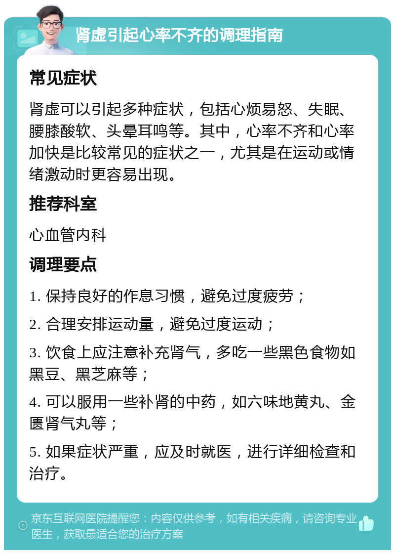 肾虚引起心率不齐的调理指南 常见症状 肾虚可以引起多种症状，包括心烦易怒、失眠、腰膝酸软、头晕耳鸣等。其中，心率不齐和心率加快是比较常见的症状之一，尤其是在运动或情绪激动时更容易出现。 推荐科室 心血管内科 调理要点 1. 保持良好的作息习惯，避免过度疲劳； 2. 合理安排运动量，避免过度运动； 3. 饮食上应注意补充肾气，多吃一些黑色食物如黑豆、黑芝麻等； 4. 可以服用一些补肾的中药，如六味地黄丸、金匮肾气丸等； 5. 如果症状严重，应及时就医，进行详细检查和治疗。