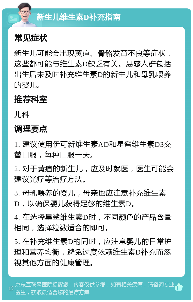 新生儿维生素D补充指南 常见症状 新生儿可能会出现黄疸、骨骼发育不良等症状，这些都可能与维生素D缺乏有关。易感人群包括出生后未及时补充维生素D的新生儿和母乳喂养的婴儿。 推荐科室 儿科 调理要点 1. 建议使用伊可新维生素AD和星鲨维生素D3交替口服，每种口服一天。 2. 对于黄疸的新生儿，应及时就医，医生可能会建议光疗等治疗方法。 3. 母乳喂养的婴儿，母亲也应注意补充维生素D，以确保婴儿获得足够的维生素D。 4. 在选择星鲨维生素D时，不同颜色的产品含量相同，选择粒数适合的即可。 5. 在补充维生素D的同时，应注意婴儿的日常护理和营养均衡，避免过度依赖维生素D补充而忽视其他方面的健康管理。