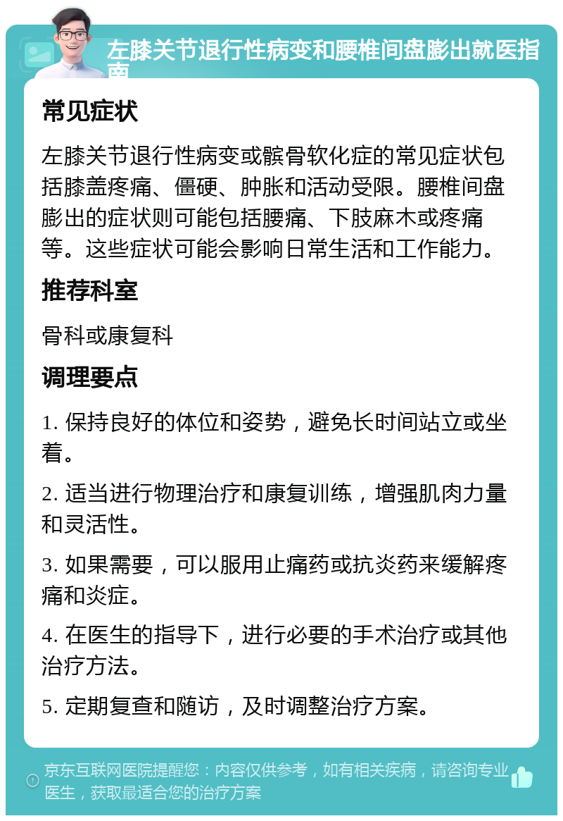 左膝关节退行性病变和腰椎间盘膨出就医指南 常见症状 左膝关节退行性病变或髌骨软化症的常见症状包括膝盖疼痛、僵硬、肿胀和活动受限。腰椎间盘膨出的症状则可能包括腰痛、下肢麻木或疼痛等。这些症状可能会影响日常生活和工作能力。 推荐科室 骨科或康复科 调理要点 1. 保持良好的体位和姿势，避免长时间站立或坐着。 2. 适当进行物理治疗和康复训练，增强肌肉力量和灵活性。 3. 如果需要，可以服用止痛药或抗炎药来缓解疼痛和炎症。 4. 在医生的指导下，进行必要的手术治疗或其他治疗方法。 5. 定期复查和随访，及时调整治疗方案。