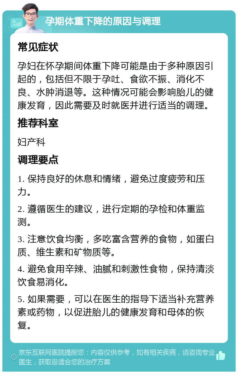 孕期体重下降的原因与调理 常见症状 孕妇在怀孕期间体重下降可能是由于多种原因引起的，包括但不限于孕吐、食欲不振、消化不良、水肿消退等。这种情况可能会影响胎儿的健康发育，因此需要及时就医并进行适当的调理。 推荐科室 妇产科 调理要点 1. 保持良好的休息和情绪，避免过度疲劳和压力。 2. 遵循医生的建议，进行定期的孕检和体重监测。 3. 注意饮食均衡，多吃富含营养的食物，如蛋白质、维生素和矿物质等。 4. 避免食用辛辣、油腻和刺激性食物，保持清淡饮食易消化。 5. 如果需要，可以在医生的指导下适当补充营养素或药物，以促进胎儿的健康发育和母体的恢复。