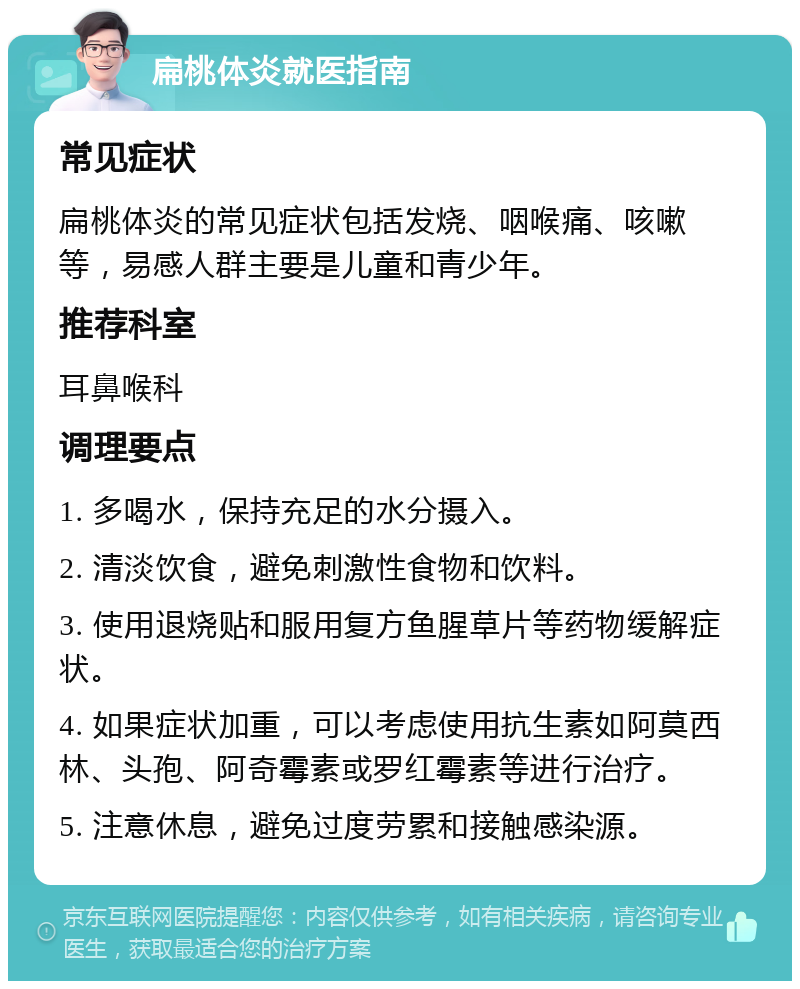 扁桃体炎就医指南 常见症状 扁桃体炎的常见症状包括发烧、咽喉痛、咳嗽等，易感人群主要是儿童和青少年。 推荐科室 耳鼻喉科 调理要点 1. 多喝水，保持充足的水分摄入。 2. 清淡饮食，避免刺激性食物和饮料。 3. 使用退烧贴和服用复方鱼腥草片等药物缓解症状。 4. 如果症状加重，可以考虑使用抗生素如阿莫西林、头孢、阿奇霉素或罗红霉素等进行治疗。 5. 注意休息，避免过度劳累和接触感染源。