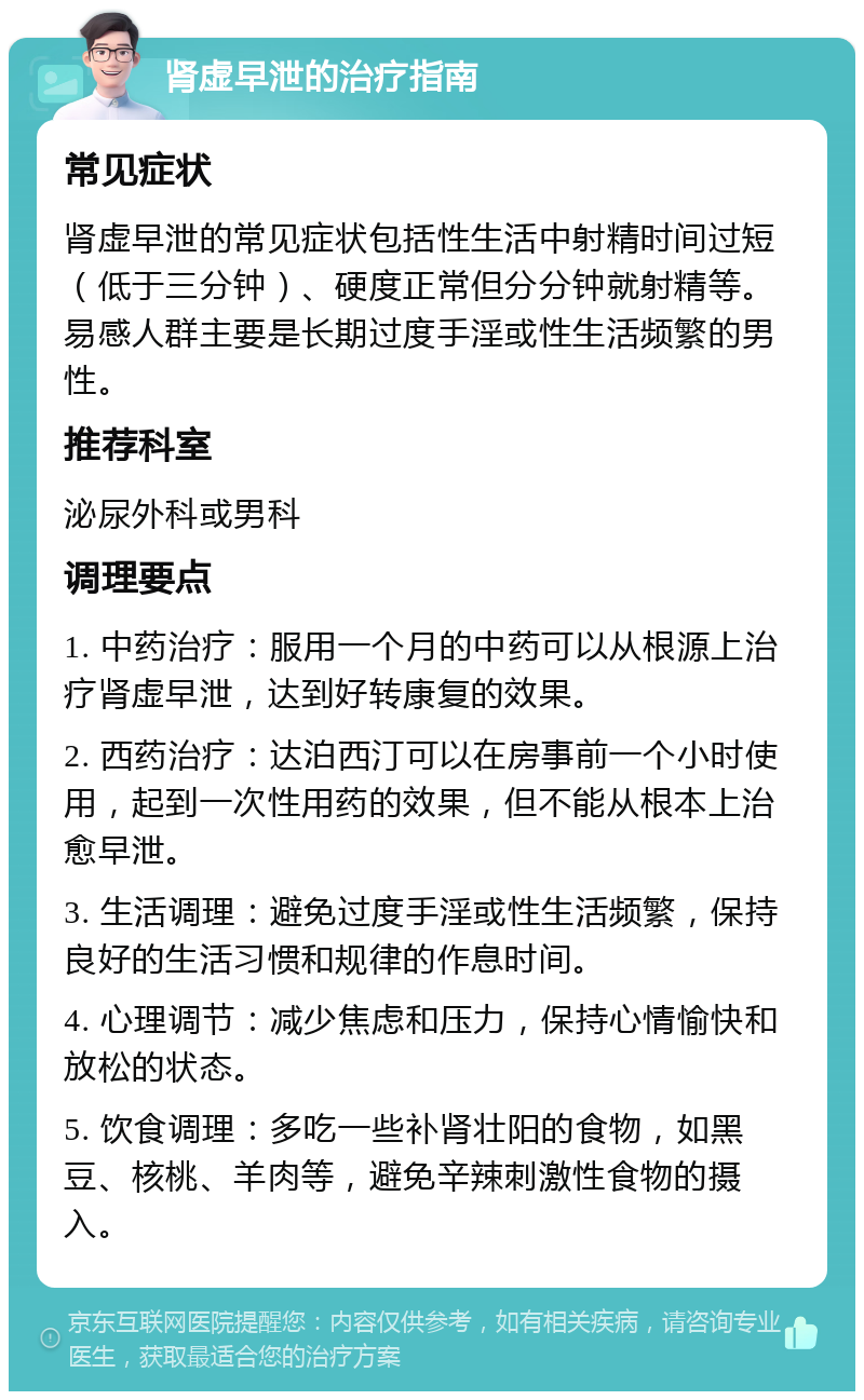 肾虚早泄的治疗指南 常见症状 肾虚早泄的常见症状包括性生活中射精时间过短（低于三分钟）、硬度正常但分分钟就射精等。易感人群主要是长期过度手淫或性生活频繁的男性。 推荐科室 泌尿外科或男科 调理要点 1. 中药治疗：服用一个月的中药可以从根源上治疗肾虚早泄，达到好转康复的效果。 2. 西药治疗：达泊西汀可以在房事前一个小时使用，起到一次性用药的效果，但不能从根本上治愈早泄。 3. 生活调理：避免过度手淫或性生活频繁，保持良好的生活习惯和规律的作息时间。 4. 心理调节：减少焦虑和压力，保持心情愉快和放松的状态。 5. 饮食调理：多吃一些补肾壮阳的食物，如黑豆、核桃、羊肉等，避免辛辣刺激性食物的摄入。