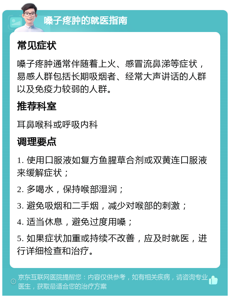 嗓子疼肿的就医指南 常见症状 嗓子疼肿通常伴随着上火、感冒流鼻涕等症状，易感人群包括长期吸烟者、经常大声讲话的人群以及免疫力较弱的人群。 推荐科室 耳鼻喉科或呼吸内科 调理要点 1. 使用口服液如复方鱼腥草合剂或双黄连口服液来缓解症状； 2. 多喝水，保持喉部湿润； 3. 避免吸烟和二手烟，减少对喉部的刺激； 4. 适当休息，避免过度用嗓； 5. 如果症状加重或持续不改善，应及时就医，进行详细检查和治疗。