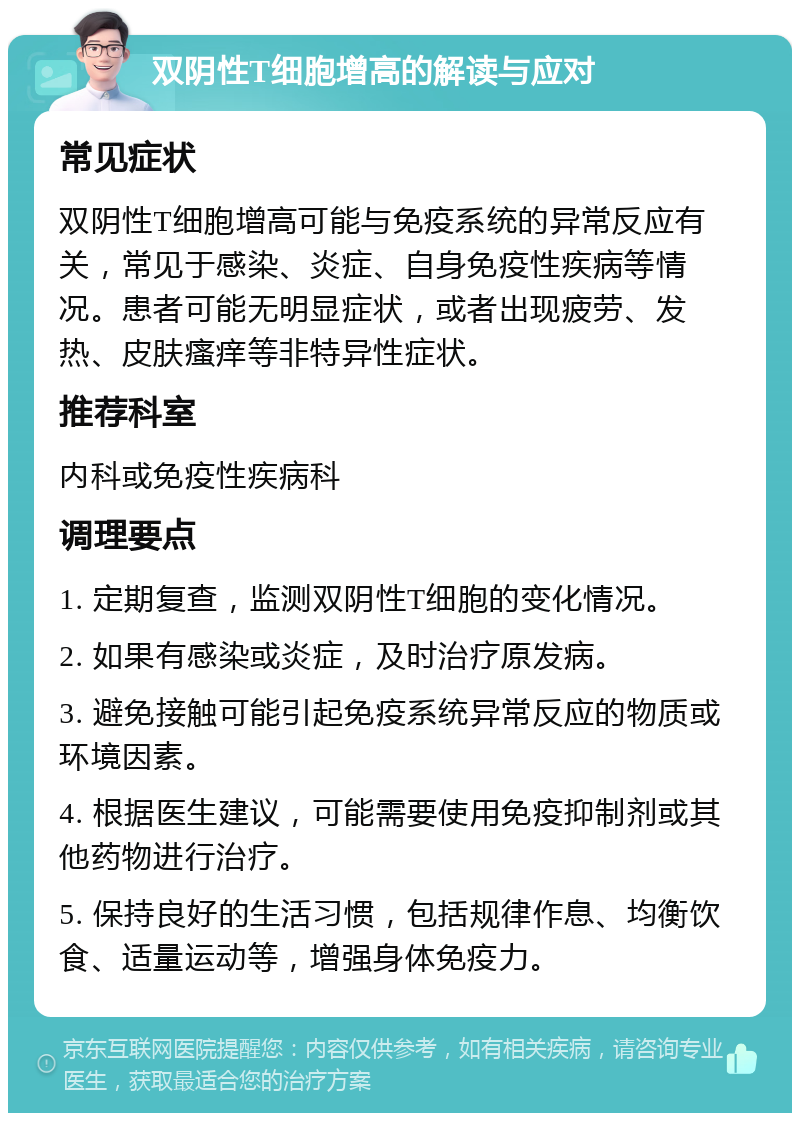 双阴性T细胞增高的解读与应对 常见症状 双阴性T细胞增高可能与免疫系统的异常反应有关，常见于感染、炎症、自身免疫性疾病等情况。患者可能无明显症状，或者出现疲劳、发热、皮肤瘙痒等非特异性症状。 推荐科室 内科或免疫性疾病科 调理要点 1. 定期复查，监测双阴性T细胞的变化情况。 2. 如果有感染或炎症，及时治疗原发病。 3. 避免接触可能引起免疫系统异常反应的物质或环境因素。 4. 根据医生建议，可能需要使用免疫抑制剂或其他药物进行治疗。 5. 保持良好的生活习惯，包括规律作息、均衡饮食、适量运动等，增强身体免疫力。