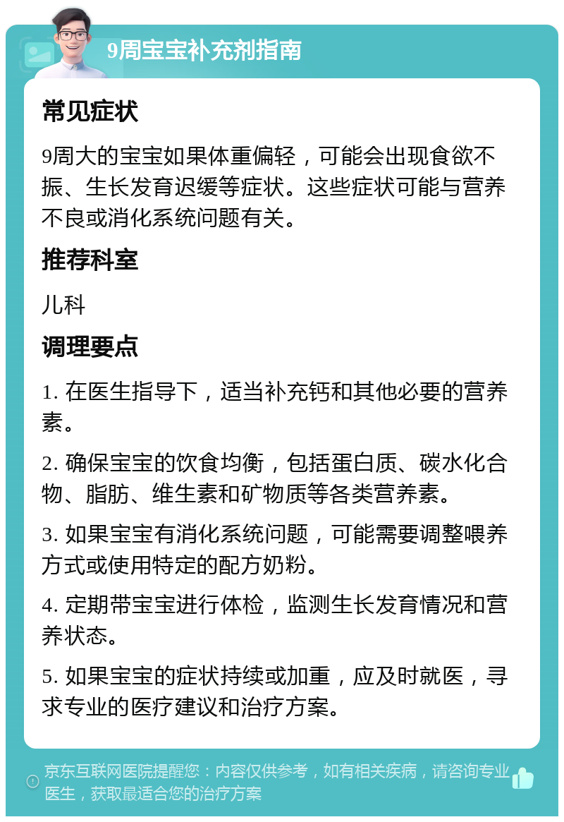 9周宝宝补充剂指南 常见症状 9周大的宝宝如果体重偏轻，可能会出现食欲不振、生长发育迟缓等症状。这些症状可能与营养不良或消化系统问题有关。 推荐科室 儿科 调理要点 1. 在医生指导下，适当补充钙和其他必要的营养素。 2. 确保宝宝的饮食均衡，包括蛋白质、碳水化合物、脂肪、维生素和矿物质等各类营养素。 3. 如果宝宝有消化系统问题，可能需要调整喂养方式或使用特定的配方奶粉。 4. 定期带宝宝进行体检，监测生长发育情况和营养状态。 5. 如果宝宝的症状持续或加重，应及时就医，寻求专业的医疗建议和治疗方案。