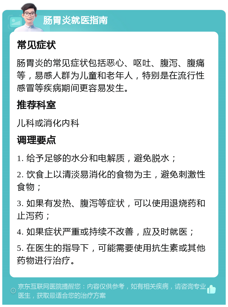 肠胃炎就医指南 常见症状 肠胃炎的常见症状包括恶心、呕吐、腹泻、腹痛等，易感人群为儿童和老年人，特别是在流行性感冒等疾病期间更容易发生。 推荐科室 儿科或消化内科 调理要点 1. 给予足够的水分和电解质，避免脱水； 2. 饮食上以清淡易消化的食物为主，避免刺激性食物； 3. 如果有发热、腹泻等症状，可以使用退烧药和止泻药； 4. 如果症状严重或持续不改善，应及时就医； 5. 在医生的指导下，可能需要使用抗生素或其他药物进行治疗。