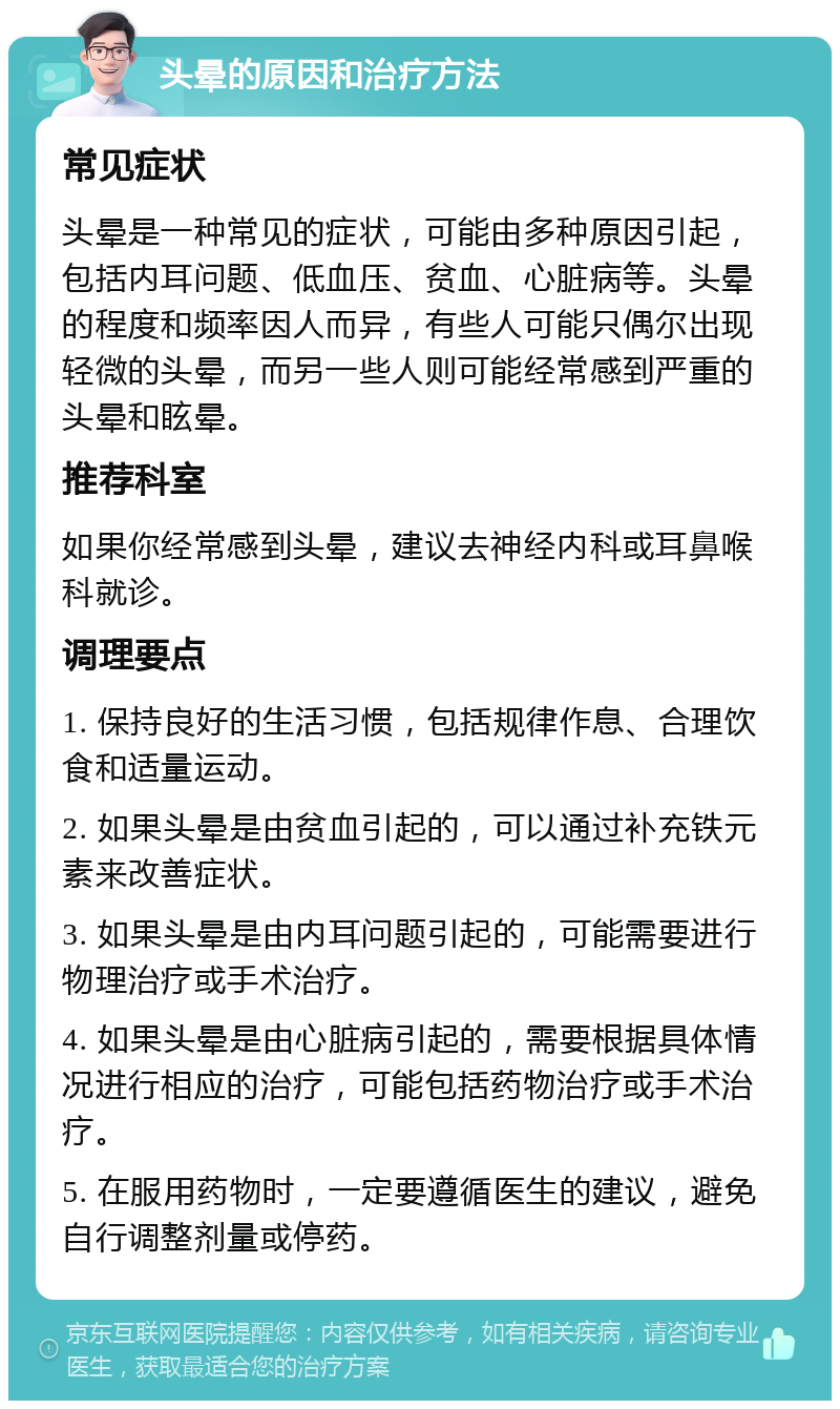 头晕的原因和治疗方法 常见症状 头晕是一种常见的症状，可能由多种原因引起，包括内耳问题、低血压、贫血、心脏病等。头晕的程度和频率因人而异，有些人可能只偶尔出现轻微的头晕，而另一些人则可能经常感到严重的头晕和眩晕。 推荐科室 如果你经常感到头晕，建议去神经内科或耳鼻喉科就诊。 调理要点 1. 保持良好的生活习惯，包括规律作息、合理饮食和适量运动。 2. 如果头晕是由贫血引起的，可以通过补充铁元素来改善症状。 3. 如果头晕是由内耳问题引起的，可能需要进行物理治疗或手术治疗。 4. 如果头晕是由心脏病引起的，需要根据具体情况进行相应的治疗，可能包括药物治疗或手术治疗。 5. 在服用药物时，一定要遵循医生的建议，避免自行调整剂量或停药。