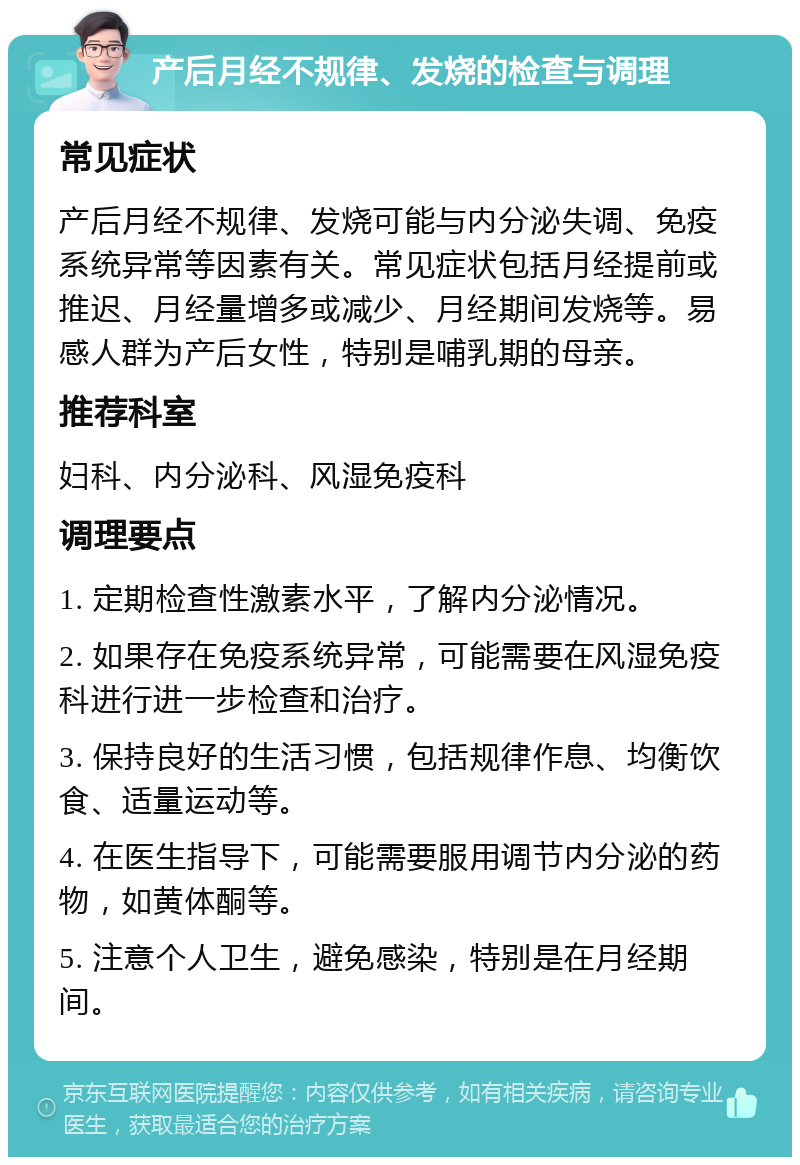 产后月经不规律、发烧的检查与调理 常见症状 产后月经不规律、发烧可能与内分泌失调、免疫系统异常等因素有关。常见症状包括月经提前或推迟、月经量增多或减少、月经期间发烧等。易感人群为产后女性，特别是哺乳期的母亲。 推荐科室 妇科、内分泌科、风湿免疫科 调理要点 1. 定期检查性激素水平，了解内分泌情况。 2. 如果存在免疫系统异常，可能需要在风湿免疫科进行进一步检查和治疗。 3. 保持良好的生活习惯，包括规律作息、均衡饮食、适量运动等。 4. 在医生指导下，可能需要服用调节内分泌的药物，如黄体酮等。 5. 注意个人卫生，避免感染，特别是在月经期间。