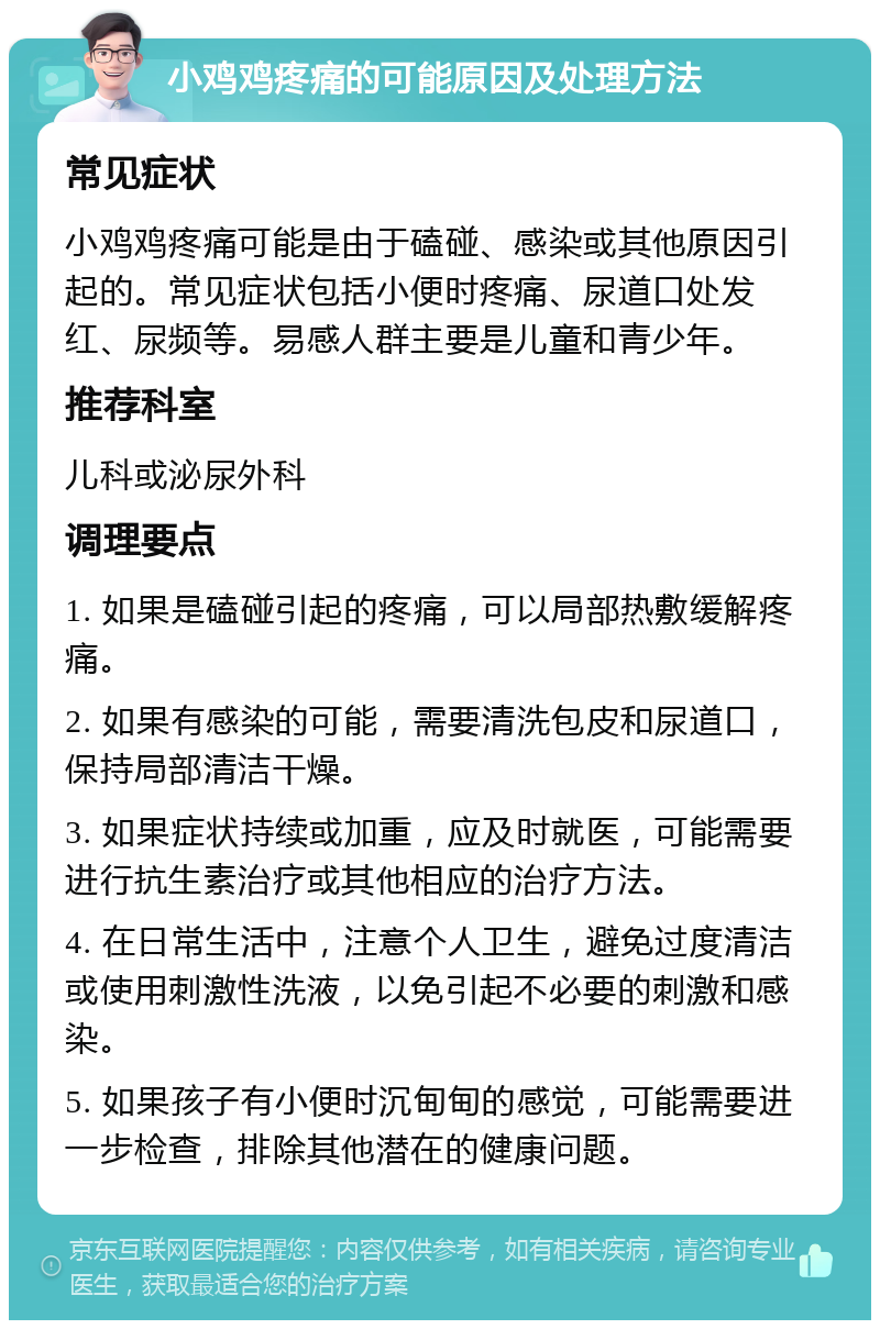 小鸡鸡疼痛的可能原因及处理方法 常见症状 小鸡鸡疼痛可能是由于磕碰、感染或其他原因引起的。常见症状包括小便时疼痛、尿道口处发红、尿频等。易感人群主要是儿童和青少年。 推荐科室 儿科或泌尿外科 调理要点 1. 如果是磕碰引起的疼痛，可以局部热敷缓解疼痛。 2. 如果有感染的可能，需要清洗包皮和尿道口，保持局部清洁干燥。 3. 如果症状持续或加重，应及时就医，可能需要进行抗生素治疗或其他相应的治疗方法。 4. 在日常生活中，注意个人卫生，避免过度清洁或使用刺激性洗液，以免引起不必要的刺激和感染。 5. 如果孩子有小便时沉甸甸的感觉，可能需要进一步检查，排除其他潜在的健康问题。