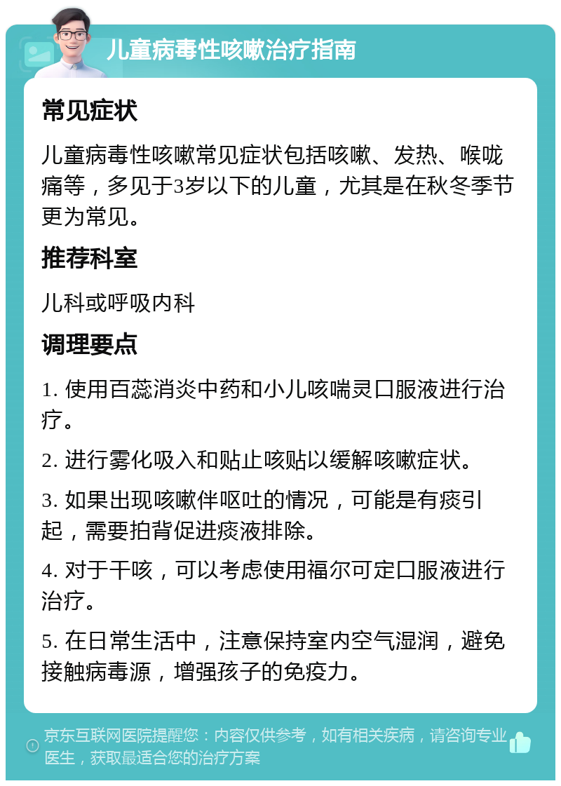 儿童病毒性咳嗽治疗指南 常见症状 儿童病毒性咳嗽常见症状包括咳嗽、发热、喉咙痛等，多见于3岁以下的儿童，尤其是在秋冬季节更为常见。 推荐科室 儿科或呼吸内科 调理要点 1. 使用百蕊消炎中药和小儿咳喘灵口服液进行治疗。 2. 进行雾化吸入和贴止咳贴以缓解咳嗽症状。 3. 如果出现咳嗽伴呕吐的情况，可能是有痰引起，需要拍背促进痰液排除。 4. 对于干咳，可以考虑使用福尔可定口服液进行治疗。 5. 在日常生活中，注意保持室内空气湿润，避免接触病毒源，增强孩子的免疫力。