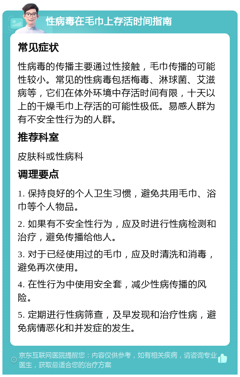 性病毒在毛巾上存活时间指南 常见症状 性病毒的传播主要通过性接触，毛巾传播的可能性较小。常见的性病毒包括梅毒、淋球菌、艾滋病等，它们在体外环境中存活时间有限，十天以上的干燥毛巾上存活的可能性极低。易感人群为有不安全性行为的人群。 推荐科室 皮肤科或性病科 调理要点 1. 保持良好的个人卫生习惯，避免共用毛巾、浴巾等个人物品。 2. 如果有不安全性行为，应及时进行性病检测和治疗，避免传播给他人。 3. 对于已经使用过的毛巾，应及时清洗和消毒，避免再次使用。 4. 在性行为中使用安全套，减少性病传播的风险。 5. 定期进行性病筛查，及早发现和治疗性病，避免病情恶化和并发症的发生。