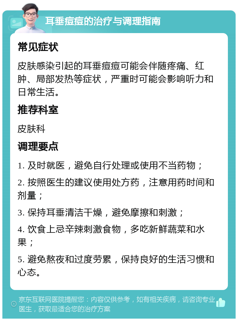 耳垂痘痘的治疗与调理指南 常见症状 皮肤感染引起的耳垂痘痘可能会伴随疼痛、红肿、局部发热等症状，严重时可能会影响听力和日常生活。 推荐科室 皮肤科 调理要点 1. 及时就医，避免自行处理或使用不当药物； 2. 按照医生的建议使用处方药，注意用药时间和剂量； 3. 保持耳垂清洁干燥，避免摩擦和刺激； 4. 饮食上忌辛辣刺激食物，多吃新鲜蔬菜和水果； 5. 避免熬夜和过度劳累，保持良好的生活习惯和心态。