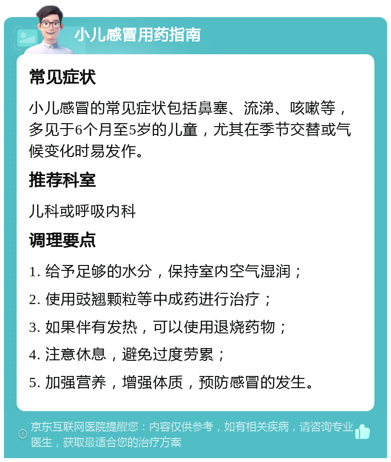 小儿感冒用药指南 常见症状 小儿感冒的常见症状包括鼻塞、流涕、咳嗽等，多见于6个月至5岁的儿童，尤其在季节交替或气候变化时易发作。 推荐科室 儿科或呼吸内科 调理要点 1. 给予足够的水分，保持室内空气湿润； 2. 使用豉翘颗粒等中成药进行治疗； 3. 如果伴有发热，可以使用退烧药物； 4. 注意休息，避免过度劳累； 5. 加强营养，增强体质，预防感冒的发生。