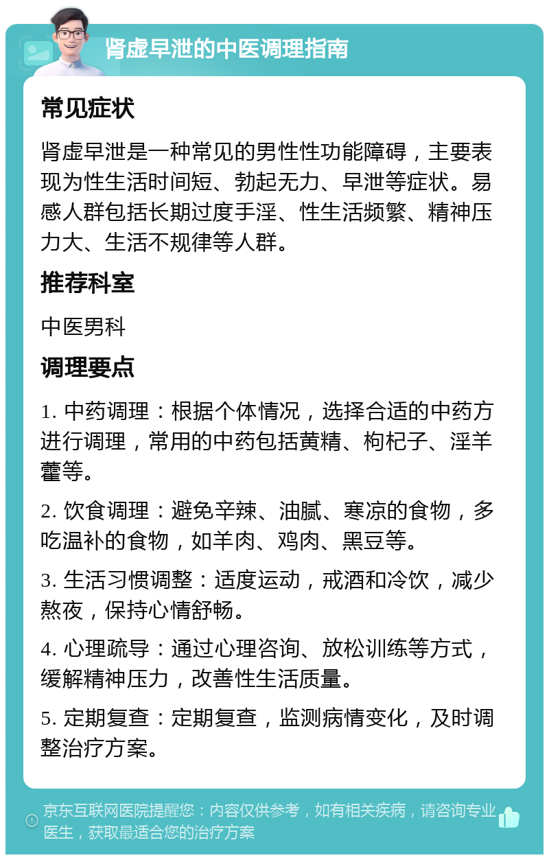 肾虚早泄的中医调理指南 常见症状 肾虚早泄是一种常见的男性性功能障碍，主要表现为性生活时间短、勃起无力、早泄等症状。易感人群包括长期过度手淫、性生活频繁、精神压力大、生活不规律等人群。 推荐科室 中医男科 调理要点 1. 中药调理：根据个体情况，选择合适的中药方进行调理，常用的中药包括黄精、枸杞子、淫羊藿等。 2. 饮食调理：避免辛辣、油腻、寒凉的食物，多吃温补的食物，如羊肉、鸡肉、黑豆等。 3. 生活习惯调整：适度运动，戒酒和冷饮，减少熬夜，保持心情舒畅。 4. 心理疏导：通过心理咨询、放松训练等方式，缓解精神压力，改善性生活质量。 5. 定期复查：定期复查，监测病情变化，及时调整治疗方案。