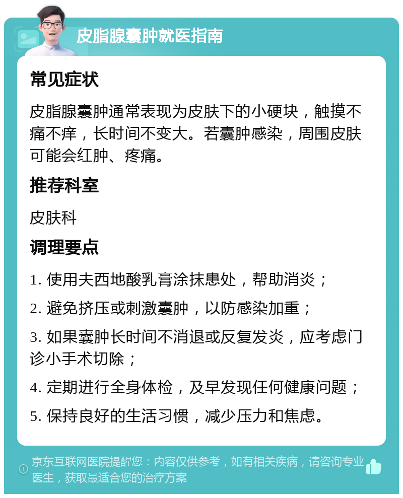 皮脂腺囊肿就医指南 常见症状 皮脂腺囊肿通常表现为皮肤下的小硬块，触摸不痛不痒，长时间不变大。若囊肿感染，周围皮肤可能会红肿、疼痛。 推荐科室 皮肤科 调理要点 1. 使用夫西地酸乳膏涂抹患处，帮助消炎； 2. 避免挤压或刺激囊肿，以防感染加重； 3. 如果囊肿长时间不消退或反复发炎，应考虑门诊小手术切除； 4. 定期进行全身体检，及早发现任何健康问题； 5. 保持良好的生活习惯，减少压力和焦虑。