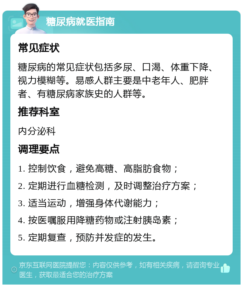 糖尿病就医指南 常见症状 糖尿病的常见症状包括多尿、口渴、体重下降、视力模糊等。易感人群主要是中老年人、肥胖者、有糖尿病家族史的人群等。 推荐科室 内分泌科 调理要点 1. 控制饮食，避免高糖、高脂肪食物； 2. 定期进行血糖检测，及时调整治疗方案； 3. 适当运动，增强身体代谢能力； 4. 按医嘱服用降糖药物或注射胰岛素； 5. 定期复查，预防并发症的发生。