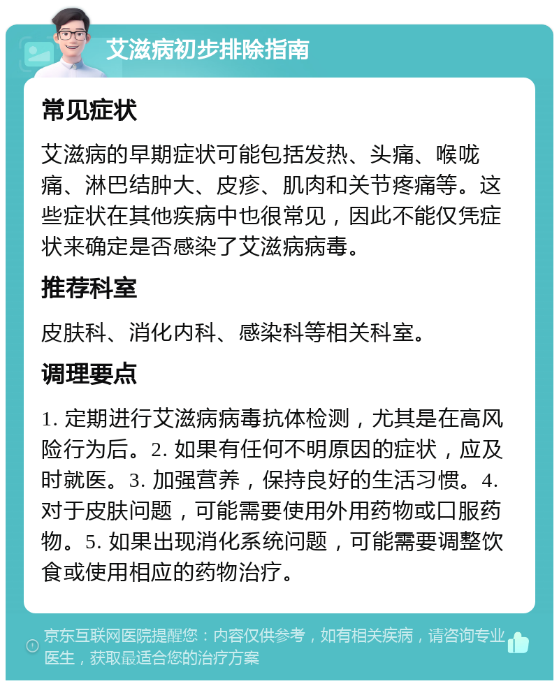 艾滋病初步排除指南 常见症状 艾滋病的早期症状可能包括发热、头痛、喉咙痛、淋巴结肿大、皮疹、肌肉和关节疼痛等。这些症状在其他疾病中也很常见，因此不能仅凭症状来确定是否感染了艾滋病病毒。 推荐科室 皮肤科、消化内科、感染科等相关科室。 调理要点 1. 定期进行艾滋病病毒抗体检测，尤其是在高风险行为后。2. 如果有任何不明原因的症状，应及时就医。3. 加强营养，保持良好的生活习惯。4. 对于皮肤问题，可能需要使用外用药物或口服药物。5. 如果出现消化系统问题，可能需要调整饮食或使用相应的药物治疗。