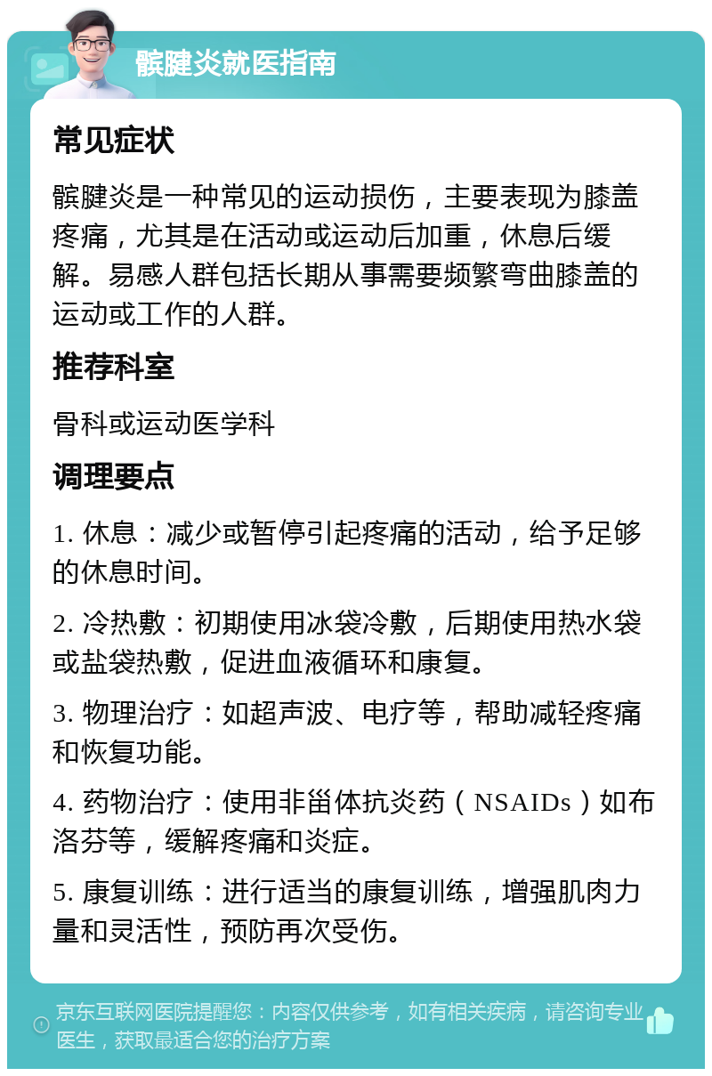 髌腱炎就医指南 常见症状 髌腱炎是一种常见的运动损伤，主要表现为膝盖疼痛，尤其是在活动或运动后加重，休息后缓解。易感人群包括长期从事需要频繁弯曲膝盖的运动或工作的人群。 推荐科室 骨科或运动医学科 调理要点 1. 休息：减少或暂停引起疼痛的活动，给予足够的休息时间。 2. 冷热敷：初期使用冰袋冷敷，后期使用热水袋或盐袋热敷，促进血液循环和康复。 3. 物理治疗：如超声波、电疗等，帮助减轻疼痛和恢复功能。 4. 药物治疗：使用非甾体抗炎药（NSAIDs）如布洛芬等，缓解疼痛和炎症。 5. 康复训练：进行适当的康复训练，增强肌肉力量和灵活性，预防再次受伤。