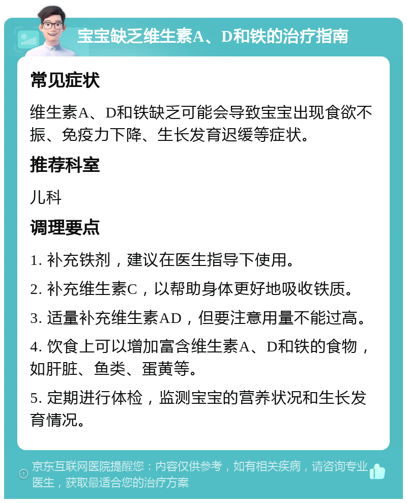 宝宝缺乏维生素A、D和铁的治疗指南 常见症状 维生素A、D和铁缺乏可能会导致宝宝出现食欲不振、免疫力下降、生长发育迟缓等症状。 推荐科室 儿科 调理要点 1. 补充铁剂，建议在医生指导下使用。 2. 补充维生素C，以帮助身体更好地吸收铁质。 3. 适量补充维生素AD，但要注意用量不能过高。 4. 饮食上可以增加富含维生素A、D和铁的食物，如肝脏、鱼类、蛋黄等。 5. 定期进行体检，监测宝宝的营养状况和生长发育情况。