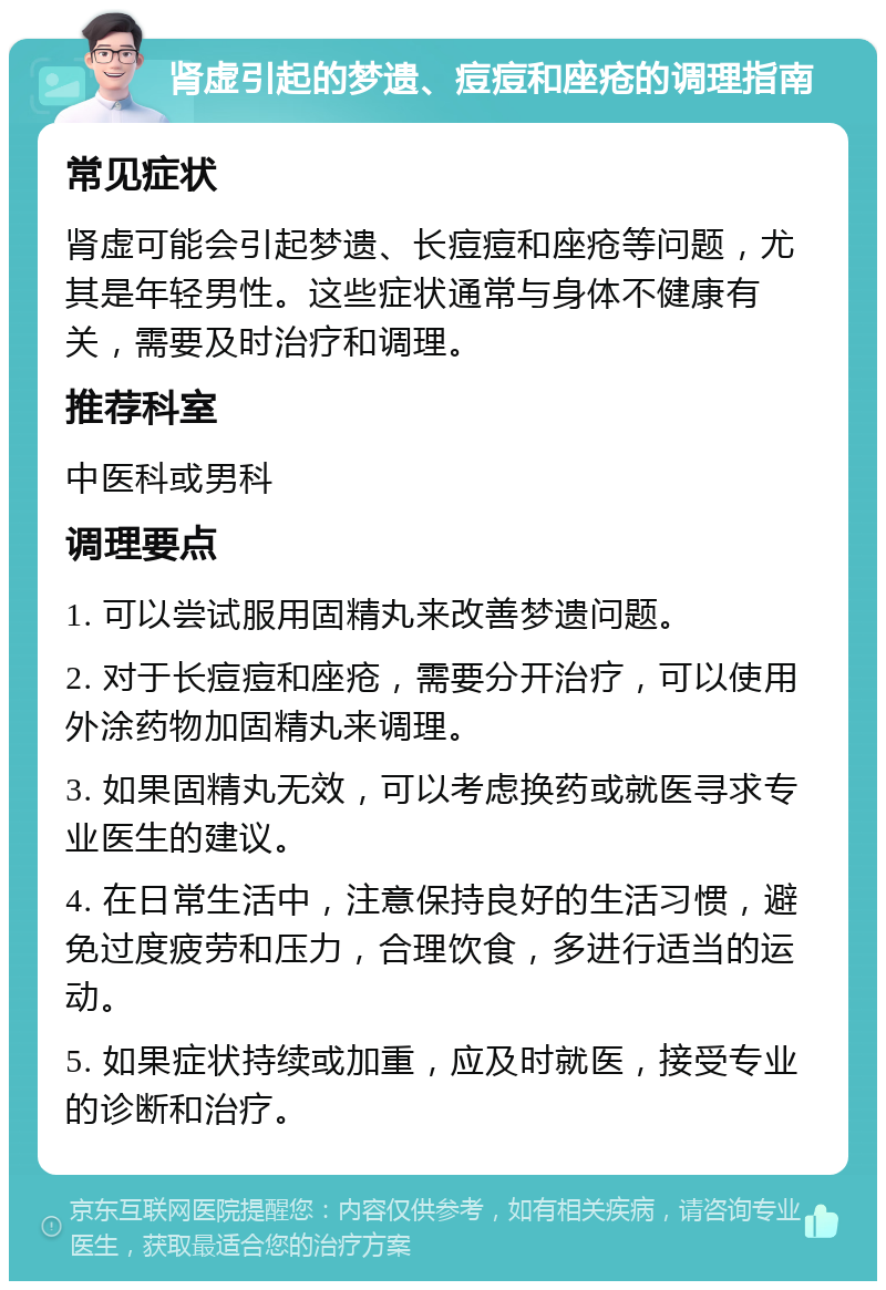 肾虚引起的梦遗、痘痘和座疮的调理指南 常见症状 肾虚可能会引起梦遗、长痘痘和座疮等问题，尤其是年轻男性。这些症状通常与身体不健康有关，需要及时治疗和调理。 推荐科室 中医科或男科 调理要点 1. 可以尝试服用固精丸来改善梦遗问题。 2. 对于长痘痘和座疮，需要分开治疗，可以使用外涂药物加固精丸来调理。 3. 如果固精丸无效，可以考虑换药或就医寻求专业医生的建议。 4. 在日常生活中，注意保持良好的生活习惯，避免过度疲劳和压力，合理饮食，多进行适当的运动。 5. 如果症状持续或加重，应及时就医，接受专业的诊断和治疗。