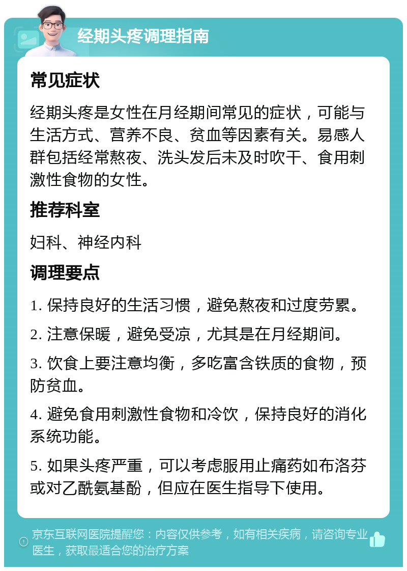 经期头疼调理指南 常见症状 经期头疼是女性在月经期间常见的症状，可能与生活方式、营养不良、贫血等因素有关。易感人群包括经常熬夜、洗头发后未及时吹干、食用刺激性食物的女性。 推荐科室 妇科、神经内科 调理要点 1. 保持良好的生活习惯，避免熬夜和过度劳累。 2. 注意保暖，避免受凉，尤其是在月经期间。 3. 饮食上要注意均衡，多吃富含铁质的食物，预防贫血。 4. 避免食用刺激性食物和冷饮，保持良好的消化系统功能。 5. 如果头疼严重，可以考虑服用止痛药如布洛芬或对乙酰氨基酚，但应在医生指导下使用。