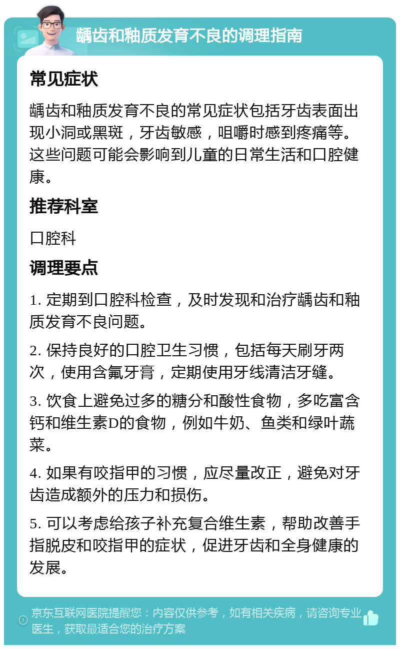 龋齿和釉质发育不良的调理指南 常见症状 龋齿和釉质发育不良的常见症状包括牙齿表面出现小洞或黑斑，牙齿敏感，咀嚼时感到疼痛等。这些问题可能会影响到儿童的日常生活和口腔健康。 推荐科室 口腔科 调理要点 1. 定期到口腔科检查，及时发现和治疗龋齿和釉质发育不良问题。 2. 保持良好的口腔卫生习惯，包括每天刷牙两次，使用含氟牙膏，定期使用牙线清洁牙缝。 3. 饮食上避免过多的糖分和酸性食物，多吃富含钙和维生素D的食物，例如牛奶、鱼类和绿叶蔬菜。 4. 如果有咬指甲的习惯，应尽量改正，避免对牙齿造成额外的压力和损伤。 5. 可以考虑给孩子补充复合维生素，帮助改善手指脱皮和咬指甲的症状，促进牙齿和全身健康的发展。