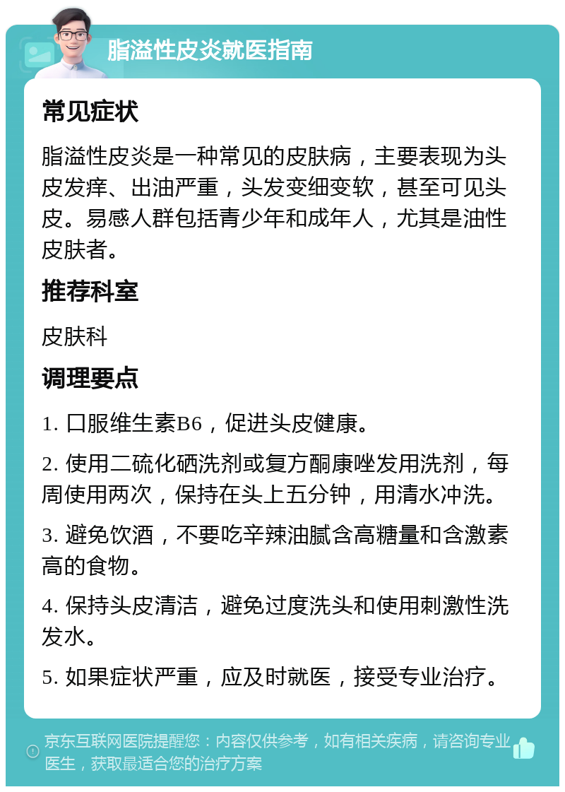 脂溢性皮炎就医指南 常见症状 脂溢性皮炎是一种常见的皮肤病，主要表现为头皮发痒、出油严重，头发变细变软，甚至可见头皮。易感人群包括青少年和成年人，尤其是油性皮肤者。 推荐科室 皮肤科 调理要点 1. 口服维生素B6，促进头皮健康。 2. 使用二硫化硒洗剂或复方酮康唑发用洗剂，每周使用两次，保持在头上五分钟，用清水冲洗。 3. 避免饮酒，不要吃辛辣油腻含高糖量和含激素高的食物。 4. 保持头皮清洁，避免过度洗头和使用刺激性洗发水。 5. 如果症状严重，应及时就医，接受专业治疗。