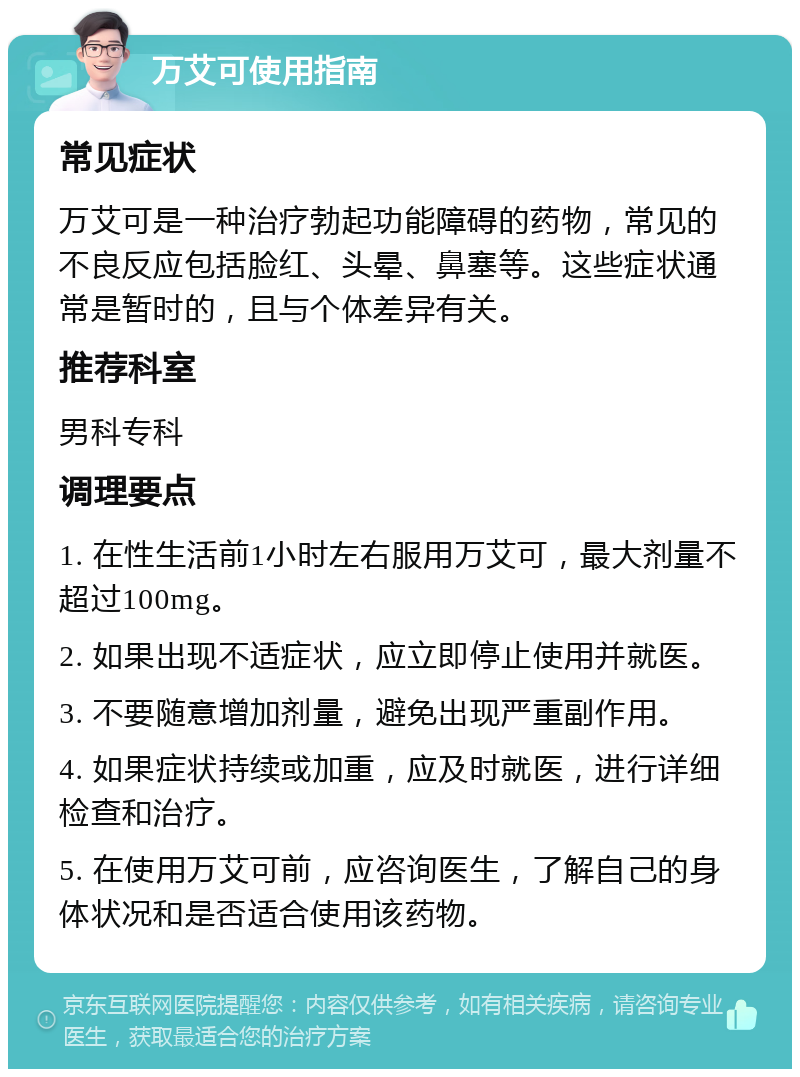 万艾可使用指南 常见症状 万艾可是一种治疗勃起功能障碍的药物，常见的不良反应包括脸红、头晕、鼻塞等。这些症状通常是暂时的，且与个体差异有关。 推荐科室 男科专科 调理要点 1. 在性生活前1小时左右服用万艾可，最大剂量不超过100mg。 2. 如果出现不适症状，应立即停止使用并就医。 3. 不要随意增加剂量，避免出现严重副作用。 4. 如果症状持续或加重，应及时就医，进行详细检查和治疗。 5. 在使用万艾可前，应咨询医生，了解自己的身体状况和是否适合使用该药物。