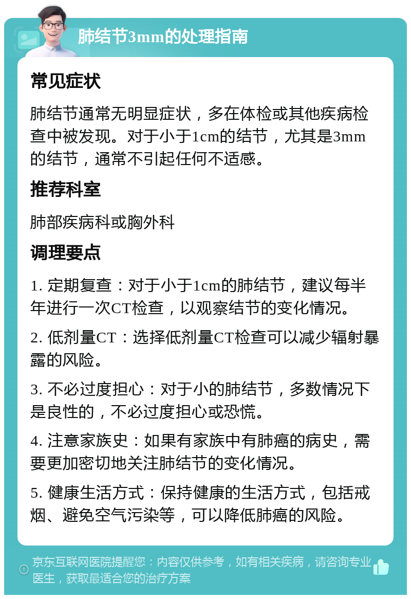 肺结节3mm的处理指南 常见症状 肺结节通常无明显症状，多在体检或其他疾病检查中被发现。对于小于1cm的结节，尤其是3mm的结节，通常不引起任何不适感。 推荐科室 肺部疾病科或胸外科 调理要点 1. 定期复查：对于小于1cm的肺结节，建议每半年进行一次CT检查，以观察结节的变化情况。 2. 低剂量CT：选择低剂量CT检查可以减少辐射暴露的风险。 3. 不必过度担心：对于小的肺结节，多数情况下是良性的，不必过度担心或恐慌。 4. 注意家族史：如果有家族中有肺癌的病史，需要更加密切地关注肺结节的变化情况。 5. 健康生活方式：保持健康的生活方式，包括戒烟、避免空气污染等，可以降低肺癌的风险。