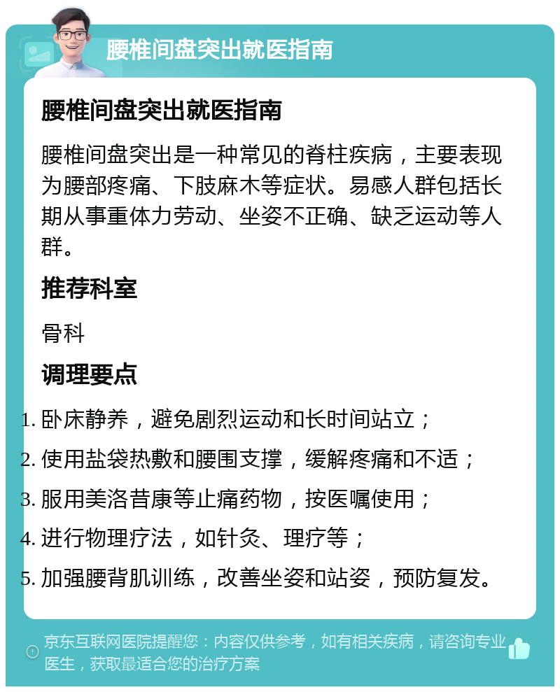 腰椎间盘突出就医指南 腰椎间盘突出就医指南 腰椎间盘突出是一种常见的脊柱疾病，主要表现为腰部疼痛、下肢麻木等症状。易感人群包括长期从事重体力劳动、坐姿不正确、缺乏运动等人群。 推荐科室 骨科 调理要点 卧床静养，避免剧烈运动和长时间站立； 使用盐袋热敷和腰围支撑，缓解疼痛和不适； 服用美洛昔康等止痛药物，按医嘱使用； 进行物理疗法，如针灸、理疗等； 加强腰背肌训练，改善坐姿和站姿，预防复发。