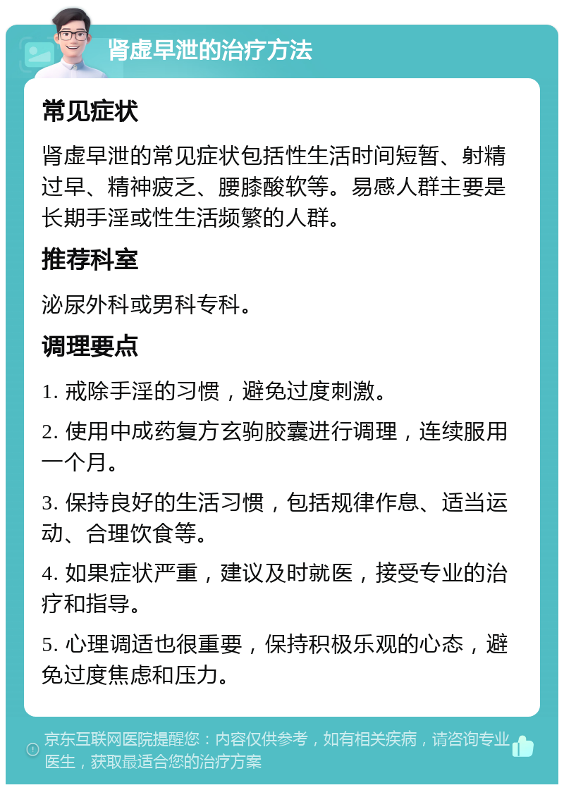 肾虚早泄的治疗方法 常见症状 肾虚早泄的常见症状包括性生活时间短暂、射精过早、精神疲乏、腰膝酸软等。易感人群主要是长期手淫或性生活频繁的人群。 推荐科室 泌尿外科或男科专科。 调理要点 1. 戒除手淫的习惯，避免过度刺激。 2. 使用中成药复方玄驹胶囊进行调理，连续服用一个月。 3. 保持良好的生活习惯，包括规律作息、适当运动、合理饮食等。 4. 如果症状严重，建议及时就医，接受专业的治疗和指导。 5. 心理调适也很重要，保持积极乐观的心态，避免过度焦虑和压力。