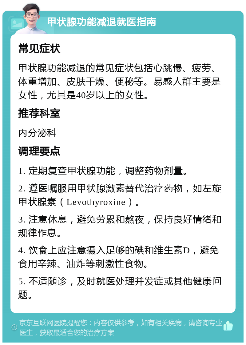 甲状腺功能减退就医指南 常见症状 甲状腺功能减退的常见症状包括心跳慢、疲劳、体重增加、皮肤干燥、便秘等。易感人群主要是女性，尤其是40岁以上的女性。 推荐科室 内分泌科 调理要点 1. 定期复查甲状腺功能，调整药物剂量。 2. 遵医嘱服用甲状腺激素替代治疗药物，如左旋甲状腺素（Levothyroxine）。 3. 注意休息，避免劳累和熬夜，保持良好情绪和规律作息。 4. 饮食上应注意摄入足够的碘和维生素D，避免食用辛辣、油炸等刺激性食物。 5. 不适随诊，及时就医处理并发症或其他健康问题。