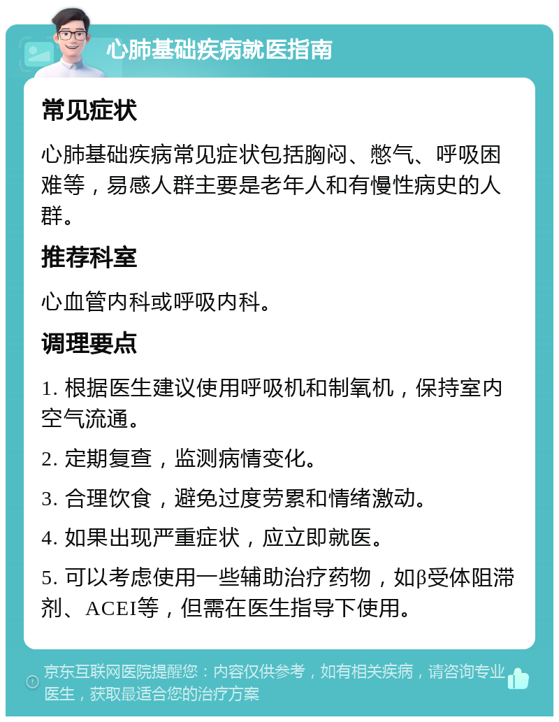 心肺基础疾病就医指南 常见症状 心肺基础疾病常见症状包括胸闷、憋气、呼吸困难等，易感人群主要是老年人和有慢性病史的人群。 推荐科室 心血管内科或呼吸内科。 调理要点 1. 根据医生建议使用呼吸机和制氧机，保持室内空气流通。 2. 定期复查，监测病情变化。 3. 合理饮食，避免过度劳累和情绪激动。 4. 如果出现严重症状，应立即就医。 5. 可以考虑使用一些辅助治疗药物，如β受体阻滞剂、ACEI等，但需在医生指导下使用。